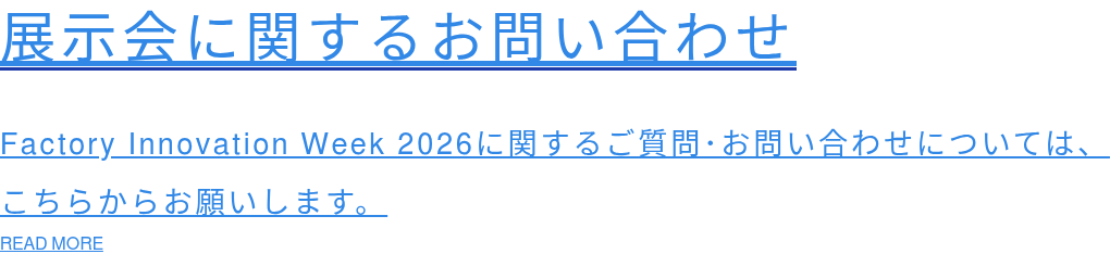 展示会に関するお問い合わせ  Factory Innovation Week 2026に関するご質問･お問い合わせについては、 こちらからお願いします。 READ MORE