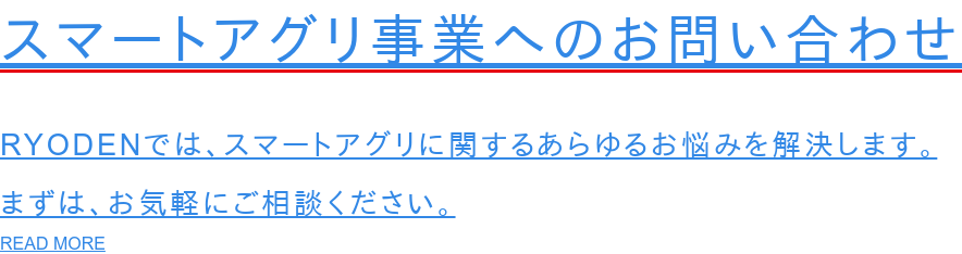 スマートアグリ事業へのお問い合わせ  RYODENでは、スマートアグリに関するあらゆるお悩みを解決します。 まずは、お気軽にご相談ください。 READ MORE