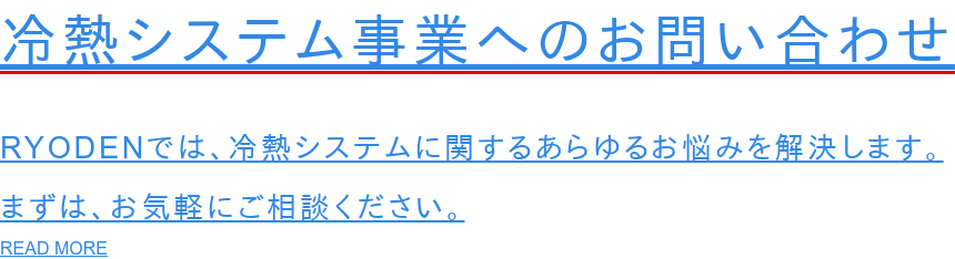 冷熱システム事業へのお問い合わせ  RYODENでは、冷熱システムに関するあらゆるお悩みを解決します。 まずは、お気軽にご相談ください。 READ MORE