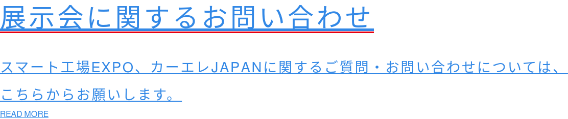 展示会に関するお問い合わせ  スマート工場EXPO、カーエレJAPANに関するご質問・お問い合わせについては、 こちらからお願いします。 READ MORE