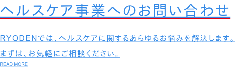 ヘルスケア事業へのお問い合わせ  RYODENでは、ヘルスケアに関するあらゆるお悩みを解決します。 まずは、お気軽にご相談ください。 READ MORE