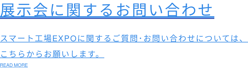 展示会に関するお問い合わせ  スマート工場EXPOに関するご質問･お問い合わせについては、 こちらからお願いします。 READ MORE
