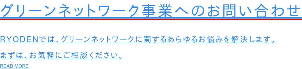 グリーンネットワーク事業へのお問い合わせ  RYODENでは、グリーンネットワークに関するあらゆるお悩みを解決します。 まずは、お気軽にご相談ください。 READ MORE