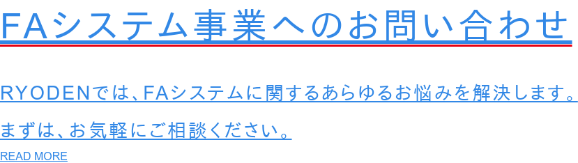 FAシステム事業へのお問い合わせ  RYODENでは、FAシステムに関するあらゆるお悩みを解決します。 まずは、お気軽にご相談ください。 READ MORE