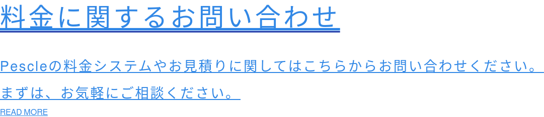 料金に関するお問い合わせ Pescleの料金システムやお見積りに関してはこちらからお問い合わせください。 まずは、お気軽にご相談ください。 READ MORE