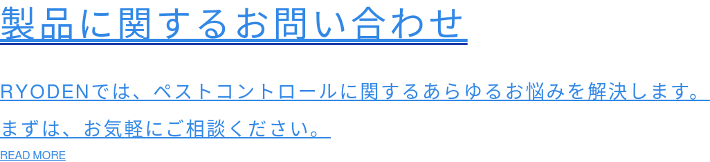 製品に関するお問い合わせ  RYODENでは、ペストコントロールに関するあらゆるお悩みを解決します。 まずは、お気軽にご相談ください。 READ MORE
