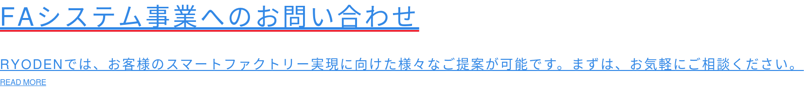 FAシステム事業へのお問い合わせ  RYODENでは、お客様のスマートファクトリー実現に向けた様々なご提案が可能です。まずは、お気軽にご相談ください。 READ MORE