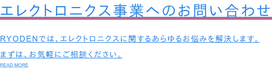 エレクトロニクス事業へのお問い合わせ  RYODENでは、エレクトロニクスに関するあらゆるお悩みを解決します。 まずは、お気軽にご相談ください。 READ MORE