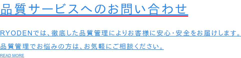 品質サービスへのお問い合わせ  RYODENでは、徹底した品質管理によりお客様に安心・安全をお届けします。 品質管理でお悩みの方は、お気軽にご相談ください。 READ MORE