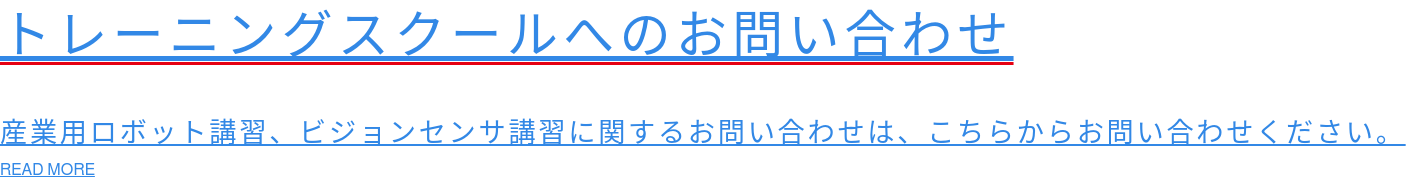 トレーニングスクールへのお問い合わせ  産業用ロボット講習、ビジョンセンサ講習に関するお問い合わせは、こちらからお問い合わせください。 READ MORE
