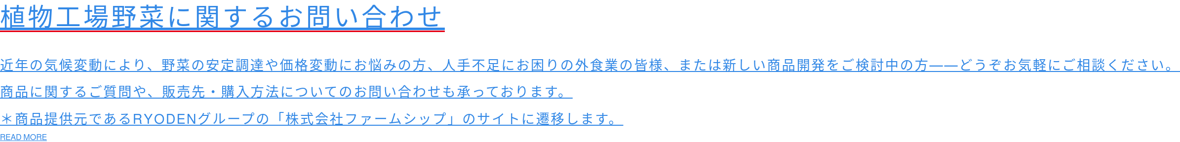 植物工場野菜に関するお問い合わせ   近年の気候変動により、野菜の安定調達や価格変動にお悩みの方、人手不足にお困りの外食業の皆様、または新しい商品開発をご検討中の方──どうぞお気軽にご相談ください。 商品に関するご質問や、販売先・購入方法についてのお問い合わせも承っております。 ＊商品提供元であるRYODENグループの「株式会社ファームシップ」のサイトに遷移します。 READ MORE